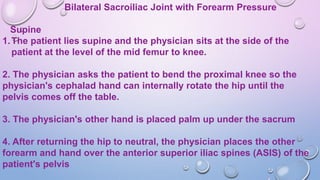 Bilateral Sacroiliac Joint with Forearm Pressure
Supine
1.The patient lies supine and the physician sits at the side of the
patient at the level of the mid femur to knee.
2. The physician asks the patient to bend the proximal knee so the
physician's cephalad hand can internally rotate the hip until the
pelvis comes off the table.
3. The physician's other hand is placed palm up under the sacrum
4. After returning the hip to neutral, the physician places the other
forearm and hand over the anterior superior iliac spines (ASIS) of the
patient's pelvis
 