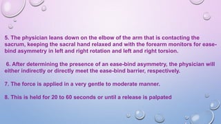 5. The physician leans down on the elbow of the arm that is contacting the
sacrum, keeping the sacral hand relaxed and with the forearm monitors for ease-
bind asymmetry in left and right rotation and left and right torsion.
6. After determining the presence of an ease-bind asymmetry, the physician will
either indirectly or directly meet the ease-bind barrier, respectively.
7. The force is applied in a very gentle to moderate manner.
8. This is held for 20 to 60 seconds or until a release is palpated
 