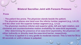 Bilateral Sacroiliac Joint with Forearm Pressure
Prone
The patient lies prone. The physician stands beside the patient.
The physician places one hand over the inferior lumbar segment (e.g., L4-LS)
and the other over the superior lumbar segment (e.g., LI-L2)
The physician monitors inferior and superior glide, left and right rotation, and
clockwise and counterclockwise motion availability for ease-bind asymmetry
After determining the presence of an ease-bind asymmetry, the physician will
either indirectly or directly meet the ease-bind barrier, respectively.
The force is applied in a very gentle to moderate manner. This is held for 20 to
60 seconds or until a release is palpated.
 