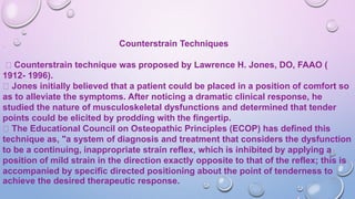 Counterstrain Techniques
Counterstrain technique was proposed by Lawrence H. Jones, DO, FAAO (
1912- 1996).
Jones initially believed that a patient could be placed in a position of comfort so
as to alleviate the symptoms. After noticing a dramatic clinical response, he
studied the nature of musculoskeletal dysfunctions and determined that tender
points could be elicited by prodding with the fingertip.
The Educational Council on Osteopathic Principles (ECOP) has defined this
technique as, "a system of diagnosis and treatment that considers the dysfunction
to be a continuing, inappropriate strain reflex, which is inhibited by applying a
position of mild strain in the direction exactly opposite to that of the reflex; this is
accompanied by specific directed positioning about the point of tenderness to
achieve the desired therapeutic response.
 