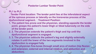 Posterior Lumbar Tender Point
PL1 to PL5
Tender Point location: The tender point lies at the inferolateral aspect
of the spinous process or laterally on the transverse process of the
dysfunctional segment. Treatment Position:
1. The patient lies prone and the physician, standing opposite the tender
point, grasps the patient's lower thigh or tibial tuberosity on the side
of the tender point.
2. 2. The physician extends the patient's thigh and hip until the
dysfunctional segment is engaged.
3. 3. The physician adducts the patient's leg and slightly externally
rotates it until the lower of the two segments involved in the
dysfunction is engaged fully
4. 4. The physician fine-tunes through small arcs of motion (hip flexion
and extension, external and internal rotation, and adduction and
abduction).
 