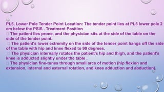 PL5, Lower Pole Tender Point Location: The tender point lies at PL5 lower pole 2
cm below the PSIS . Treatment Position
The patient lies prone, and the physician sits at the side of the table on the
side of the tender point.
The patient's lower extremity on the side of the tender point hangs off the side
of the table with hip and knee flexed to 90 degrees.
The physician internally rotates the patient's hip and thigh, and the patient's
knee is adducted slightly under the table .
The physician fine-tunes through small arcs of motion (hip flexion and
extension, internal and external rotation, and knee adduction and abduction).
 