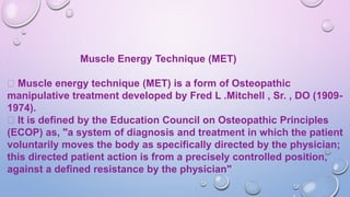 Muscle Energy Technique (MET)
Muscle energy technique (MET) is a form of Osteopathic
manipulative treatment developed by Fred L .Mitchell , Sr. , DO (1909-
1974).
It is defined by the Education Council on Osteopathic Principles
(ECOP) as, "a system of diagnosis and treatment in which the patient
voluntarily moves the body as specifically directed by the physician;
this directed patient action is from a precisely controlled position,
against a defined resistance by the physician"
 