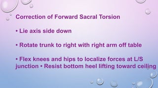 Correction of Forward Sacral Torsion
• Lie axis side down
• Rotate trunk to right with right arm off table
• Flex knees and hips to localize forces at L/S
junction • Resist bottom heel lifting toward ceiling
 