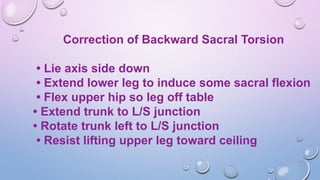 Correction of Backward Sacral Torsion
• Lie axis side down
• Extend lower leg to induce some sacral flexion
• Flex upper hip so leg off table
• Extend trunk to L/S junction
• Rotate trunk left to L/S junction
• Resist lifting upper leg toward ceiling
 