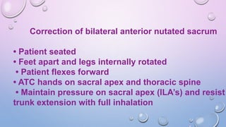 Correction of bilateral anterior nutated sacrum
• Patient seated
• Feet apart and legs internally rotated
• Patient flexes forward
• ATC hands on sacral apex and thoracic spine
• Maintain pressure on sacral apex (ILA’s) and resist
trunk extension with full inhalation
 