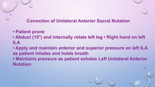 Correction of Unilateral Anterior Sacral Nutation
• Patient prone
• Abduct (15°) and internally rotate left leg • Right hand on left
ILA
• Apply and maintain anterior and superior pressure on left ILA
as patient inhales and holds breath
• Maintains pressure as patient exhales Left Unilateral Anterior
Nutation
 