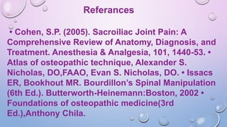 Referances
• Cohen, S.P. (2005). Sacroiliac Joint Pain: A
Comprehensive Review of Anatomy, Diagnosis, and
Treatment. Anesthesia & Analgesia, 101, 1440-53. •
Atlas of osteopathic technique, Alexander S.
Nicholas, DO,FAAO, Evan S. Nicholas, DO. • Issacs
ER, Bookhout MR. Bourdillon’s Spinal Manipulation
(6th Ed.). Butterworth-Heinemann:Boston, 2002 •
Foundations of osteopathic medicine(3rd
Ed.),Anthony Chila.
 
