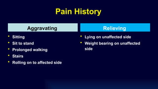Pain History
Aggravating
• Sitting
• Sit to stand
• Prolonged walking
• Stairs
• Rolling on to affected side
Relieving
• Lying on unaffected side
• Weight bearing on unaffected
side
 