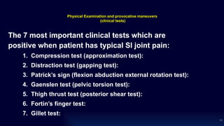 Physical Examination and provocative maneuvers
(clinical tests)
The 7 most important clinical tests which are
positive when patient has typical SI joint pain:
1. Compression test (approximation test):
2. Distraction test (gapping test):
3. Patrick’s sign (flexion abduction external rotation test):
4. Gaenslen test (pelvic torsion test):
5. Thigh thrust test (posterior shear test):
6. Fortin’s finger test:
7. Gillet test:
14
 