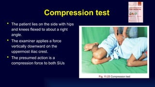 Compression test
• The patient lies on the side with hips
and knees flexed to about a right
angle.
• The examiner applies a force
vertically downward on the
uppermost iliac crest.
• The presumed action is a
compression force to both SIJs
 