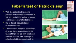 Faber’s test or Patrick’s sign
• With the patient in the supine
position and affected knee flexed at
90° and foot of the patient is placed
on the opposite unaffected knee.
• Hip is flexed, abducted and
externally rotated.
• The examiner applies a posteriorly
directed force against the medial
knee of the bent leg with one hand
and at the same time placing the
other hand at the opposite pelvis.
 