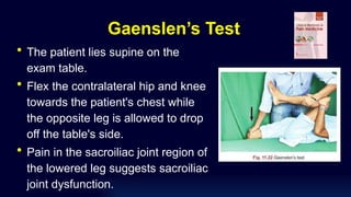 Gaenslen’s Test
• The patient lies supine on the
exam table.
• Flex the contralateral hip and knee
towards the patient's chest while
the opposite leg is allowed to drop
off the table's side.
• Pain in the sacroiliac joint region of
the lowered leg suggests sacroiliac
joint dysfunction.
 