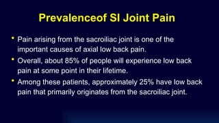 Prevalenceof SI Joint Pain
• Pain arising from the sacroiliac joint is one of the
important causes of axial low back pain.
• Overall, about 85% of people will experience low back
pain at some point in their lifetime.
• Among these patients, approximately 25% have low back
pain that primarily originates from the sacroiliac joint.
 