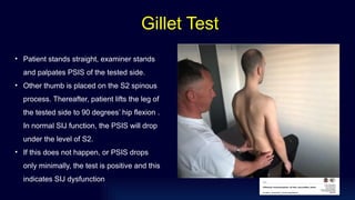 • Patient stands straight, examiner stands
and palpates PSIS of the tested side.
• Other thumb is placed on the S2 spinous
process. Thereafter, patient lifts the leg of
the tested side to 90 degrees’ hip flexion .
In normal SIJ function, the PSIS will drop
under the level of S2.
• If this does not happen, or PSIS drops
only minimally, the test is positive and this
indicates SIJ dysfunction.
Gillet Test
 