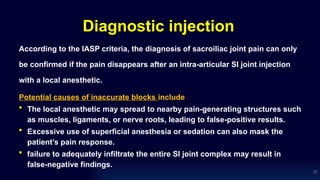 Diagnostic injection
According to the IASP criteria, the diagnosis of sacroiliac joint pain can only
be confirmed if the pain disappears after an intra-articular SI joint injection
with a local anesthetic.
Potential causes of inaccurate blocks include
• The local anesthetic may spread to nearby pain-generating structures such
as muscles, ligaments, or nerve roots, leading to false-positive results.
• Excessive use of superficial anesthesia or sedation can also mask the
patient’s pain response.
• failure to adequately infiltrate the entire SI joint complex may result in
false-negative findings.
25
 