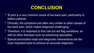 CONCLUSION
• SI joint is a very common cause of low back pain, particularly in
elderly patients.
• Clinically, the symptoms are often very similar to other causes of
low back pain, which makes diagnosis challenging.
• Therefore, it is important to first rule out red flag conditions, as
well as other diseases such as ankylosing spondylitis.
• Special provocation tests and diagnostic interventions are the
most important tools to achieve an accurate diagnosis.
 