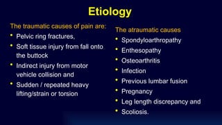 Etiology
The traumatic causes of pain are:
• Pelvic ring fractures,
• Soft tissue injury from fall onto
the buttock
• Indirect injury from motor
vehicle collision and
• Sudden / repeated heavy
lifting/strain or torsion
The atraumatic causes
• Spondyloarthropathy
• Enthesopathy
• Osteoarthritis
• Infection
• Previous lumbar fusion
• Pregnancy
• Leg length discrepancy and
• Scoliosis.
 