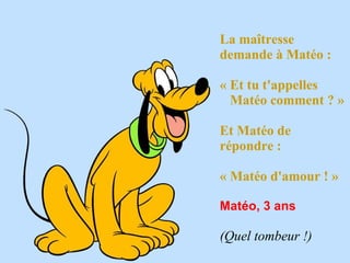 La maîtresse
demande à Matéo : 

« Et tu t'appelles
  Matéo comment ? »

Et Matéo de
répondre : 

« Matéo d'amour ! »
 
Matéo, 3 ans
 
(Quel tombeur !) 
 