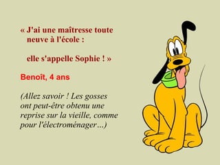 « J'ai une maîtresse toute
  neuve à l'école :

    elle s'appelle Sophie ! »
 
Benoît, 4 ans
 
(Allez savoir ! Les gosses
ont peut-être obtenu une
reprise sur la vieille, comme
pour l'électroménager…)
 