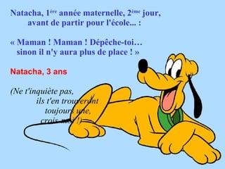 Natacha, 1ère année maternelle, 2ème jour,
    avant de partir pour l'école... :

« Maman ! Maman ! Dépêche-toi…
  sinon il n'y aura plus de place ! » 

Natacha, 3 ans 

(Ne t'inquiète pas,
        ils t'en trouveront
           toujours une,
          crois-moi !)
 