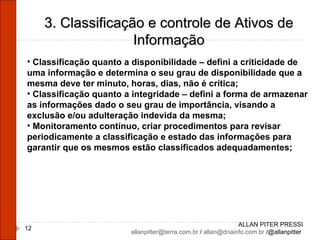 ALLAN PITER PRESSI [email_address]  /  [email_address]  /@allanpitter  3. Classificação e controle de Ativos de Informação Classificação quanto a disponibilidade – defini a criticidade de uma informação e determina o seu grau de disponibilidade que a mesma deve ter minuto, horas, dias, não é crítica; Classificação quanto a integridade – defini a forma de armazenar as informações dado o seu grau de importância, visando a exclusão e/ou adulteração indevida da mesma; Monitoramento contínuo, criar procedimentos para revisar periodicamente a classificação e estado das informações para garantir que os mesmos estão classificados adequadamentes; 