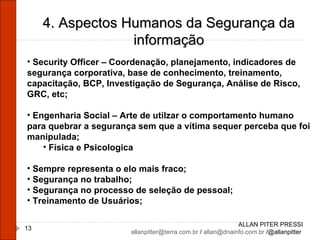 ALLAN PITER PRESSI [email_address]  /  [email_address]  /@allanpitter  4. Aspectos Humanos da Segurança da informação Security Officer – Coordenação, planejamento, indicadores de segurança corporativa, base de conhecimento, treinamento, capacitação, BCP, Investigação de Segurança, Análise de Risco, GRC, etc; Engenharia Social – Arte de utilzar o comportamento humano para quebrar a segurança sem que a vítima sequer perceba que foi manipulada; Física e Psicologica Sempre representa o elo mais fraco; Segurança no trabalho; Segurança no processo de seleção de pessoal; Treinamento de Usuários;  