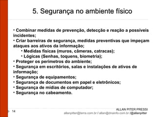 ALLAN PITER PRESSI [email_address]  /  [email_address]  /@allanpitter  5. Segurança no ambiente físico Combinar medidas de prevenção, detecção e reação a possíveis incidentes; Criar barreiras de segurança, medidas preventivas que impeçam ataques aos ativos da informação; Medidas físicas (muros, câmeras, catracas); Lógicas (Senhas, toquens, biometria); Proteger os perímetros do ambiente; Segurança em escritórios, salas e instalações de ativos de informação; Segurança de equipamentos; Segurança de documentos em papel e eletrônicos; Segurança de mídias de computador; Segurança no cabeamento. 