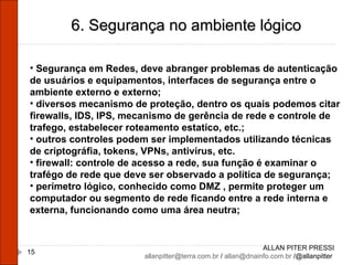 ALLAN PITER PRESSI [email_address]  /  [email_address]  /@allanpitter  6. Segurança no ambiente lógico Segurança em Redes, deve abranger problemas de autenticação de usuários e equipamentos, interfaces de segurança entre o ambiente externo e externo; diversos mecanismo de proteção, dentro os quais podemos citar firewalls, IDS, IPS, mecanismo de gerência de rede e controle de trafego, estabelecer roteamento estatíco, etc.; outros controles podem ser implementados utilizando técnicas de criptográfia, tokens, VPNs, antivírus, etc. firewall: controle de acesso a rede, sua função é examinar o trafégo de rede que deve ser observado a política de segurança; perímetro lógico, conhecido como DMZ , permite proteger um computador ou segmento de rede ficando entre a rede interna e externa, funcionando como uma área neutra; 
