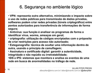 ALLAN PITER PRESSI [email_address]  /  [email_address]  /@allanpitter  6. Segurança no ambiente lógico VPN: representa outra alternativa, minimizando o impacto sobre o uso de redes públicas para transmissão de dados privados, softwares podem criar redes privadas (túneis criptográfico) entre pontos autorizados para transferência de informações de forma segura; Antivírus: sua função é analisar os programas de forma a identificar vírus, worms, ameaças em geral; criptografia: utilização de códigos encriptados com o próposito de criar restrições para acesso não autorizado; Esteganografia: técnica de ocultar uma informação dentro de outra, usando o principio de camuflagem; Assinatura e certificado digital: garantir a autenticidade, integridade e não repúdio ou irretratabilidade; IDS e IPS: sistemas que monitora e analisa os eventos de uma rede em busca de anormalidades no tráfego de rede. 