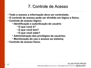 ALLAN PITER PRESSI [email_address]  /  [email_address]  /@allanpitter  7. Controle de Acesso Todo o acesso a informação deve ser controlado; O controle de acesso pode ser dividido em lógico e físico; Controle de acesso lógico: Identificação e autenticação do usuário O que você é? O que você tem? O que você sabe? Administração dos privilégios de usuários; Monitoração do uso e acesso ao sistema; Controle de acesso físico. 