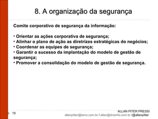 ALLAN PITER PRESSI [email_address]  /  [email_address]  /@allanpitter  8. A organização da segurança Comite corporativo de segurança da informação: Orientar as ações corporativa de segurança; Alinhar o plano de ação as diretrizes estratégicas do negócios; Coordenar as equipes de segurança; Garantir o sucesso da implantação do modelo de gestão de segurança; Promover a consolidação do modelo de gestão de segurança. 