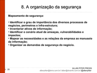 ALLAN PITER PRESSI [email_address]  /  [email_address]  /@allanpitter  8. A organização da segurança Mapeamento de segurança: Identificar o grau de importância dos diversos processos de negócios, perímetros e infra-estrutura; Inventariar ativos de informação; Identificar o cenário atual de ameaças, vulnerabilidades e impactos; Mapear as necessidades e as relações da empresa ao manuseio da informação; Organizar as demandas de segurança do negócio. 