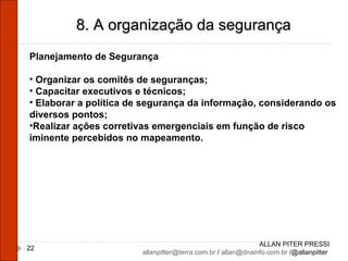 ALLAN PITER PRESSI [email_address]  /  [email_address]  /@allanpitter  8. A organização da segurança Planejamento de Segurança Organizar os comitês de seguranças; Capacitar executivos e técnicos; Elaborar a política de segurança da informação, considerando os diversos pontos; Realizar ações corretivas emergenciais em função de risco iminente percebidos no mapeamento. 