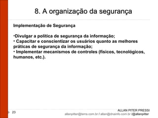ALLAN PITER PRESSI [email_address]  /  [email_address]  /@allanpitter  8. A organização da segurança Implementação de Segurança Divulgar a política de segurança da informação; Capacitar e conscientizar os usuários quanto as melhores práticas de segurança da informação; Implementar mecanismos de controles (físicos, tecnológicos, humanos, etc.). 