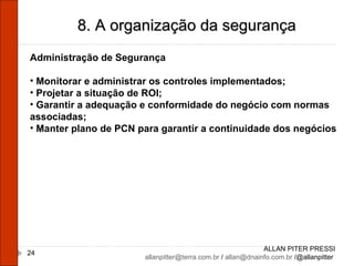 ALLAN PITER PRESSI [email_address]  /  [email_address]  /@allanpitter  8. A organização da segurança Administração de Segurança Monitorar e administrar os controles implementados; Projetar a situação de ROI; Garantir a adequação e conformidade do negócio com normas associadas; Manter plano de PCN para garantir a continuidade dos negócios 