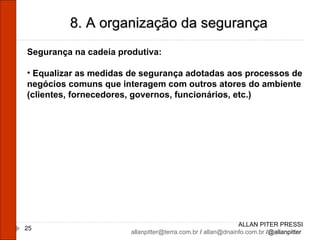ALLAN PITER PRESSI [email_address]  /  [email_address]  /@allanpitter  8. A organização da segurança Segurança na cadeia produtiva: Equalizar as medidas de segurança adotadas aos processos de negócios comuns que interagem com outros atores do ambiente (clientes, fornecedores, governos, funcionários, etc.) 