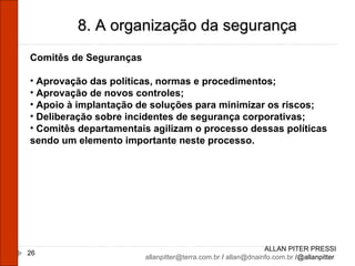 ALLAN PITER PRESSI [email_address]  /  [email_address]  /@allanpitter  8. A organização da segurança Comitês de Seguranças Aprovação das políticas, normas e procedimentos; Aprovação de novos controles; Apoio à implantação de soluções para minimizar os riscos; Deliberação sobre incidentes de segurança corporativas; Comitês departamentais agilizam o processo dessas políticas sendo um elemento importante neste processo. 