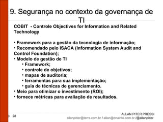 ALLAN PITER PRESSI [email_address]  /  [email_address]  /@allanpitter  9. Segurança no contexto da governança de TI COBIT  - Controle Objectives for Information and Related Technology Framework para a gestão da tecnologia de informação; Recomendado pelo ISACA (Information System Audit and Control Foundation); Modelo de gestão de TI Framework; controle de objetivos; mapas de auditoria; ferramentas para sua implementação; guia de técnicas de gerenciamento. Meio para otimizar o investimento (ROI); fornece métricas para avaliação de resultados. 