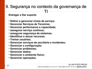ALLAN PITER PRESSI [email_address]  /  [email_address]  /@allanpitter  9. Segurança no contexto da governança de TI Entregar e Dar suporte Definir e gerenciar níveis de serviço; Gerenciar Serviços de Terceiros; Gerenciar performance e capacidade; assegurar serviço contínuo; assegurar segurança de sistemas; Identificar e alocar recursos; Treinar usuários; Gerenciar serviços de escritório e incidentes; Gerenciar a configuração; Gerenciar problemas; Gerenciar dados; Gerenciar o ambiente físico; Gerenciar operações. 