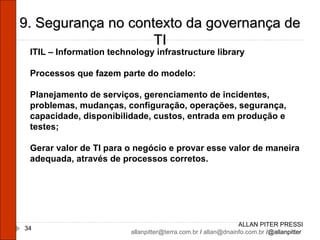 ALLAN PITER PRESSI [email_address]  /  [email_address]  /@allanpitter  9. Segurança no contexto da governança de TI ITIL – Information technology infrastructure library Processos que fazem parte do modelo: Planejamento de serviços, gerenciamento de incidentes, problemas, mudanças, configuração, operações, segurança, capacidade, disponibilidade, custos, entrada em produção e testes; Gerar valor de TI para o negócio e provar esse valor de maneira adequada, através de processos corretos. 