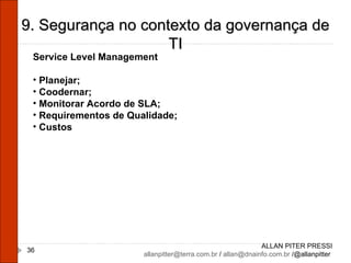 ALLAN PITER PRESSI [email_address]  /  [email_address]  /@allanpitter  9. Segurança no contexto da governança de TI Service Level Management Planejar; Coodernar; Monitorar Acordo de SLA; Requirementos de Qualidade; Custos  