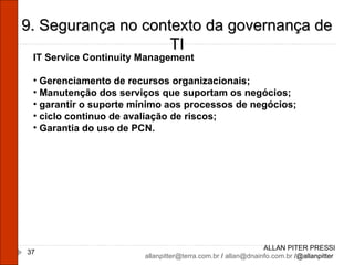 ALLAN PITER PRESSI [email_address]  /  [email_address]  /@allanpitter  9. Segurança no contexto da governança de TI IT Service Continuity Management Gerenciamento de recursos organizacionais; Manutenção dos serviços que suportam os negócios; garantir o suporte mínimo aos processos de negócios; ciclo continuo de avaliação de riscos; Garantia do uso de PCN. 