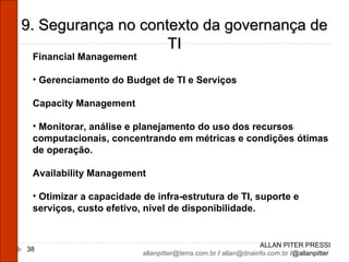 ALLAN PITER PRESSI [email_address]  /  [email_address]  /@allanpitter  9. Segurança no contexto da governança de TI Financial Management Gerenciamento do Budget de TI e Serviços Capacity Management Monitorar, análise e planejamento do uso dos recursos computacionais, concentrando em métricas e condições ótimas de operação. Availability Management Otimizar a capacidade de infra-estrutura de TI, suporte e serviços, custo efetivo, nível de disponibilidade. 
