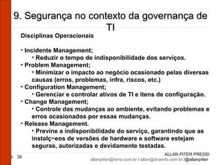 ALLAN PITER PRESSI [email_address]  /  [email_address]  /@allanpitter  9. Segurança no contexto da governança de TI Disciplinas Operacionais Incidente Management; Reduzir o tempo de indisponibilidade dos serviços. Problem Management; Minimizar o impacto ao negócio ocasionado pelas diversas causas (erros, problemas, infra, riscos, etc.) Configuration Management; Gerenciar e controlar ativos de TI e itens de configuração. Change Management; Controle das mudanças ao ambiente, evitando problemas e erros ocasionados por essas mudanças. Release Management. Previne a indisponibilidade do serviço, garantindo que as instalç~eos de versões de hardware e software estejam seguras, autorizadas e devidamente testadas. 