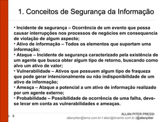 ALLAN PITER PRESSI [email_address]  /  [email_address]  /@allanpitter  1. Conceitos de Segurança da Informação Incidente de segurança – Ocorrência de um evento que possa causar interrupções nos processos de negócios em consequencia de violação de algum aspecto; Ativo de informação – Todos os elementos que suportam uma informação; Ataque – Incidente de segurança caracterizado pela existência de um agente que busca obter algum tipo de retorno, buscando como alvo um ativo de valor; Vulnerabilidade – Ativos que possuem algum tipo de fraqueza que pode gerar intencionalmente ou não indisponibilidade de um ativo de informação; Ameaça – Ataque a potencial a um ativo de informação realizado por um agente externo; Probabilidade – Possibilidade de ocorrência de uma falha, deve-se levar em conta as vulnerabilidades e ameaças. 