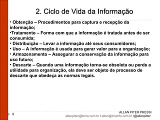 ALLAN PITER PRESSI [email_address]  /  [email_address]  /@allanpitter  2. Ciclo de Vida da Informação Obtenção – Procedimentos para captura e recepção da informação; Tratamento – Forma com que a informação é tratada antes de ser consumida; Distribuição – Levar a informação até seus consumidores; Uso – A informação é usada para gerar valor para a organização; Armazenamento – Assegurar a conservação da informação para uso futuro; Descarte – Quando uma informação torna-se obsoleta ou perde a utilidade para organização, ela deve ser objeto de processo de descarte que obedeça as normas legais. 