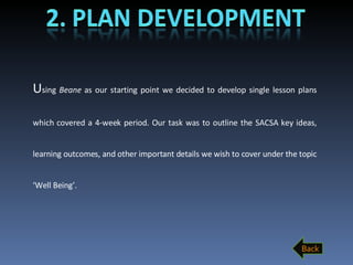 U sing  Beane  as our starting point we decided to develop single lesson plans which covered a 4-week period. Our task was to outline the SACSA key ideas, learning outcomes, and other important details we wish to cover under the topic ‘Well Being’. Back 