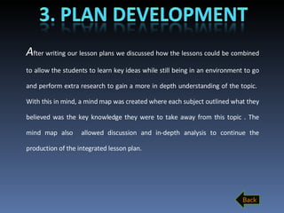 A fter writing our lesson plans we discussed how the lessons could be combined to allow the students to learn key ideas while still being in an environment to go and perform extra research to gain a more in depth understanding of the topic.  With this in mind, a mind map was created where each subject outlined what they believed was the key knowledge they were to take away from this topic . The mind map also  allowed discussion and in-depth analysis to continue the production of the integrated lesson plan.  Back 