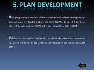 A fter   going through key ideas and outcomes for each subject, throughout the planning stage we decided that we will come together to see if it has been achieved through our assessments and in class activities for each student.  W e  felt that this method of evaluation would benefit in our favor because we as a group will be able to see what has been covered in our subjects and what hasn’t.  Back 